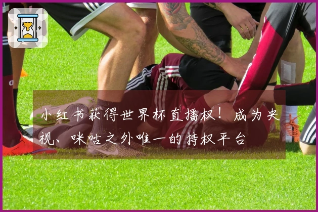 小红书获得世界杯直播权！成为央视、咪咕之外唯一的持权平台